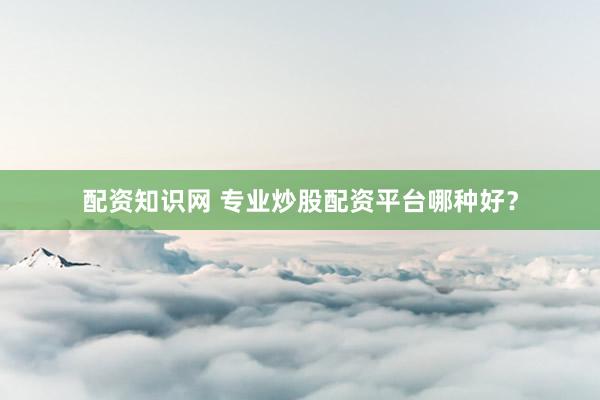 配资知识网 专业炒股配资平台哪种好？