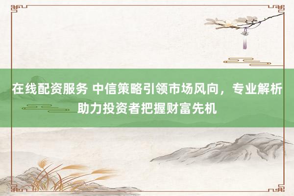 在线配资服务 中信策略引领市场风向，专业解析助力投资者把握财富先机
