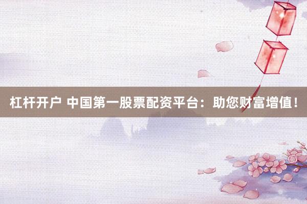 杠杆开户 中国第一股票配资平台:助您财富增值!