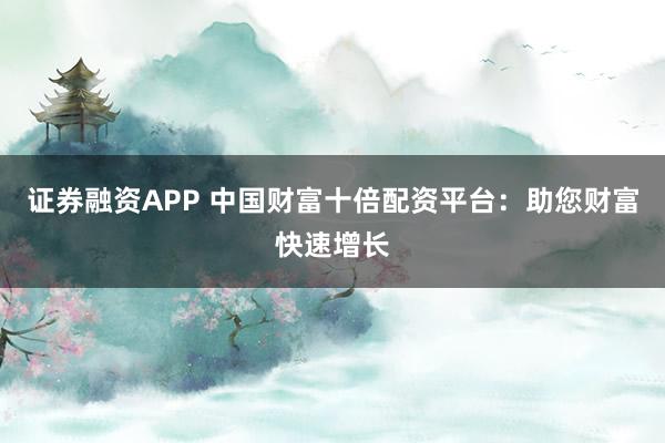 证券融资APP 中国财富十倍配资平台：助您财富快速增长