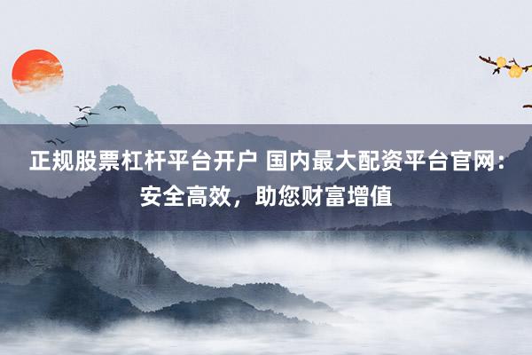 正规股票杠杆平台开户 国内最大配资平台官网：安全高效，助您财富增值