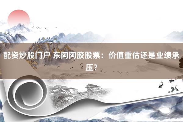 配资炒股门户 东阿阿胶股票：价值重估还是业绩承压？
