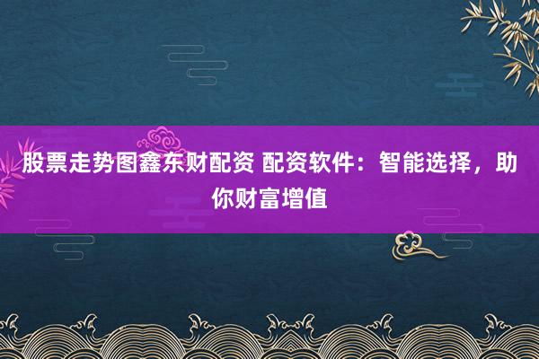 股票走势图鑫东财配资 配资软件:智能选择,助你财富增值