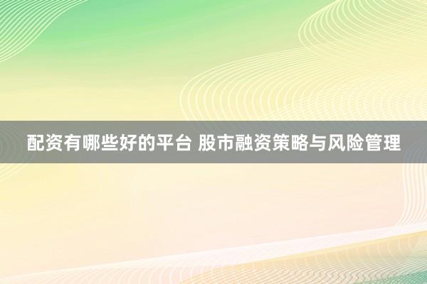 配资有哪些好的平台 股市融资策略与风险管理