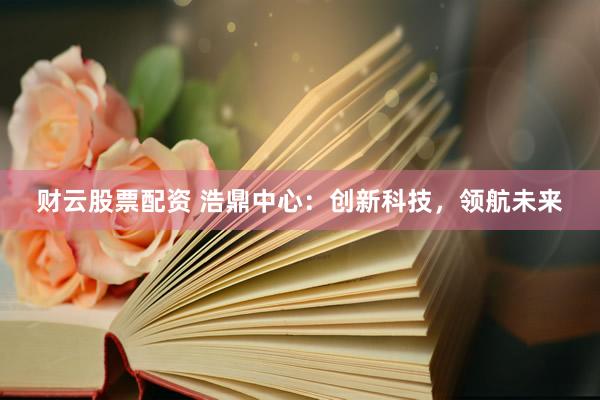 财云股票配资 浩鼎中心：创新科技，领航未来