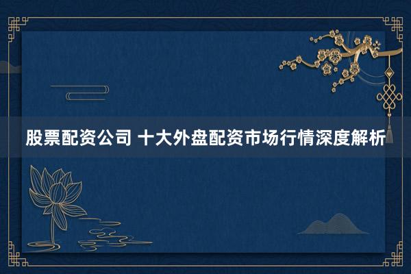 股票配资公司 十大外盘配资市场行情深度解析