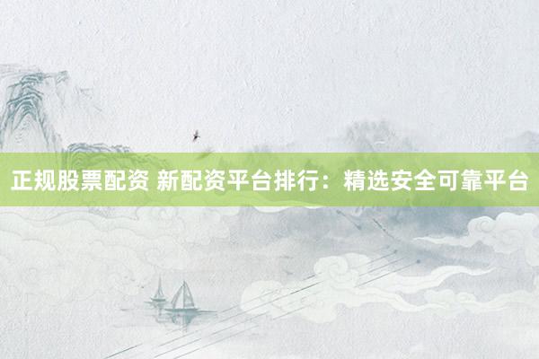 正规股票配资 新配资平台排行：精选安全可靠平台