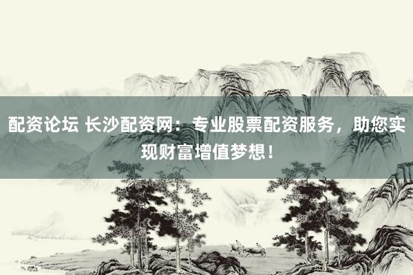 配资论坛 长沙配资网：专业股票配资服务，助您实现财富增值梦想！