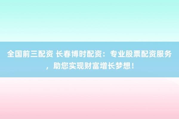 全国前三配资 长春博时配资：专业股票配资服务，助您实现财富增长梦想！