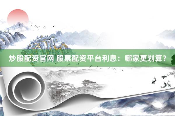 炒股配资官网 股票配资平台利息：哪家更划算？
