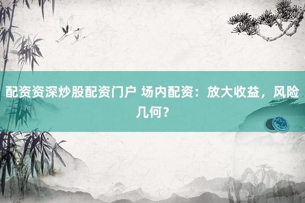 配资资深炒股配资门户 场内配资:放大收益,风险几何?