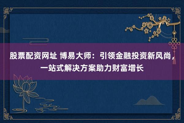 股票配资网址 博易大师：引领金融投资新风尚，一站式解决方案助力财富增长
