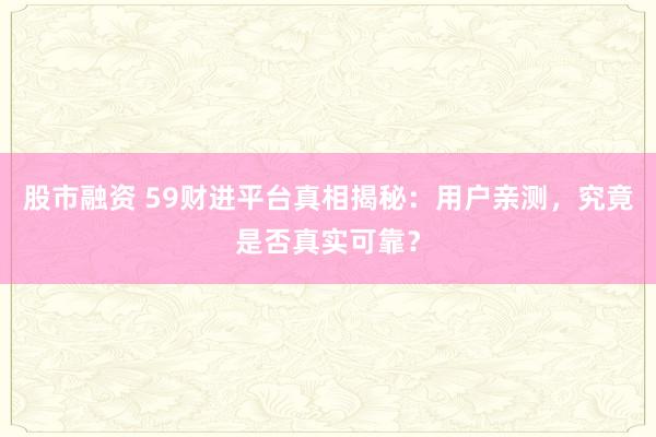 股市融资 59财进平台真相揭秘：用户亲测，究竟是否真实可靠？