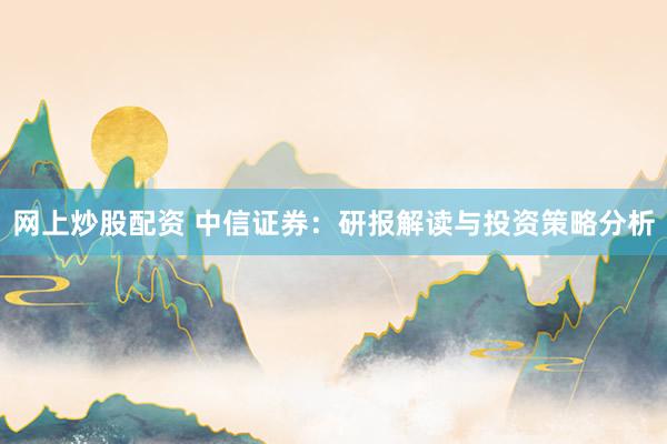 网上炒股配资 中信证券：研报解读与投资策略分析