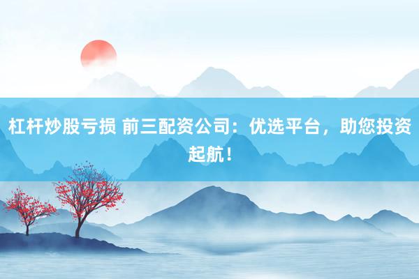 杠杆炒股亏损 前三配资公司：优选平台，助您投资起航！