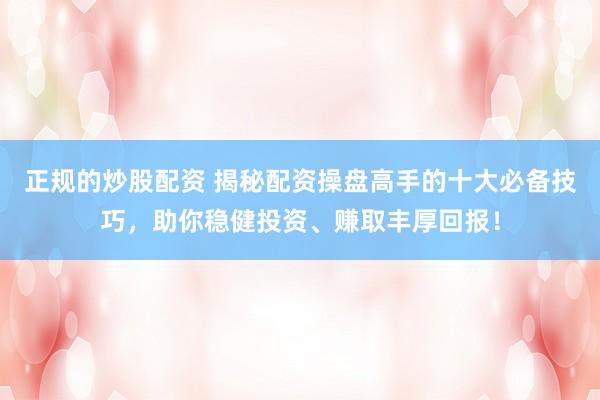 正规的炒股配资 揭秘配资操盘高手的十大必备技巧，助你稳健投资、赚取丰厚回报！