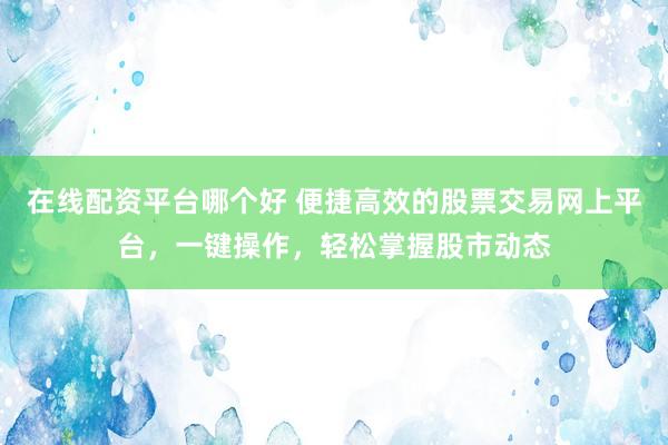 在线配资平台哪个好 便捷高效的股票交易网上平台，一键操作，轻松掌握股市动态