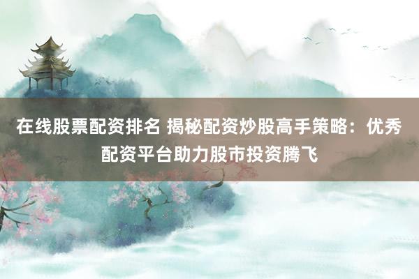 在线股票配资排名 揭秘配资炒股高手策略：优秀配资平台助力股市投资腾飞