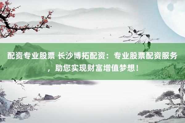 配资专业股票 长沙博拓配资：专业股票配资服务，助您实现财富增值梦想！