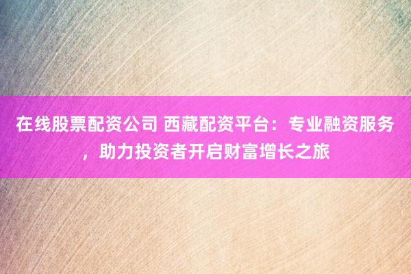 在线股票配资公司 西藏配资平台：专业融资服务，助力投资者开启财富增长之旅
