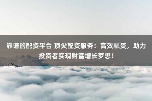 靠谱的配资平台 顶尖配资服务：高效融资，助力投资者实现财富增长梦想！