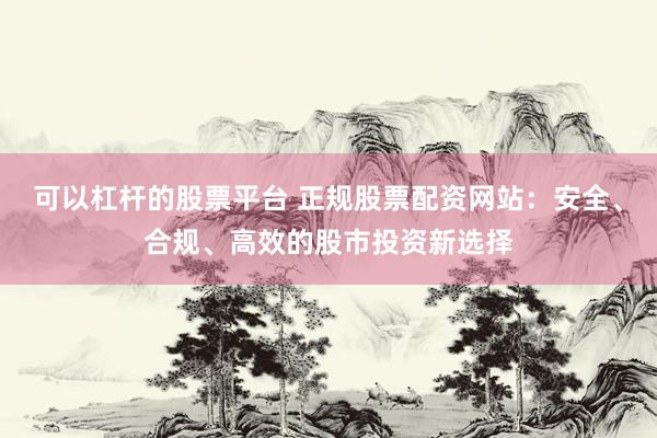 可以杠杆的股票平台 正规股票配资网站:安全、合规、高效的股市投资新选择