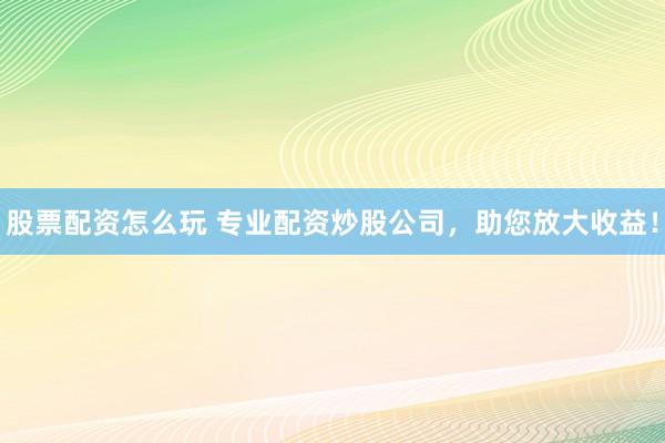 股票配资怎么玩 专业配资炒股公司，助您放大收益！