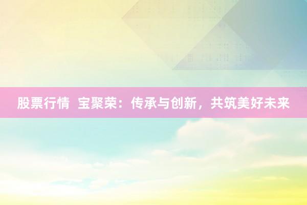 股票行情  宝聚荣：传承与创新，共筑美好未来