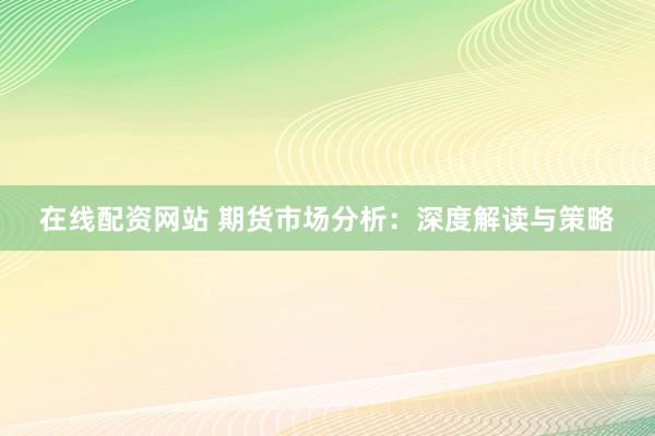 在线配资网站 期货市场分析：深度解读与策略